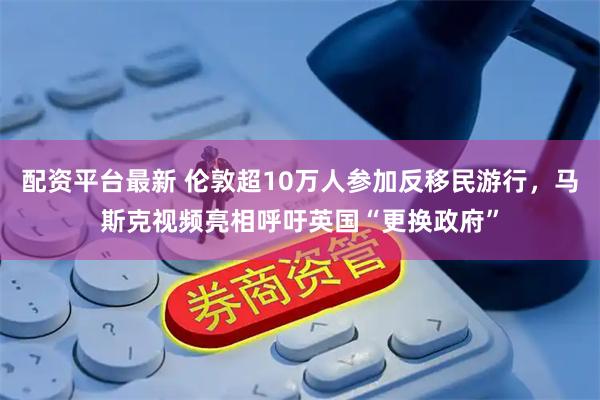 配资平台最新 伦敦超10万人参加反移民游行，马斯克视频亮相呼吁英国“更换政府”