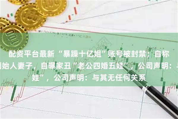 配资平台最新 “暴躁十亿姐”账号被封禁；自称是润田矿泉水创始人妻子，自曝家丑“老公四婚五娃”，公司声明：与其无任何关系