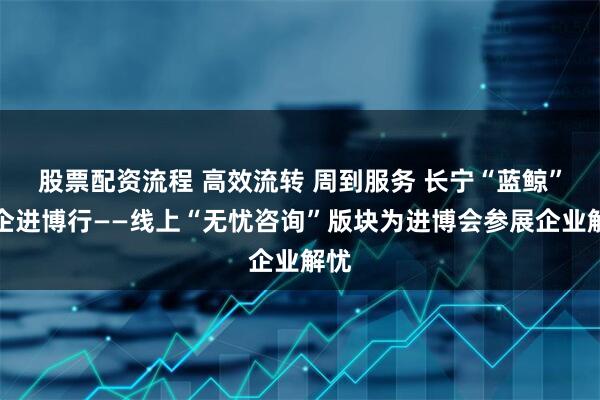股票配资流程 高效流转 周到服务 长宁“蓝鲸”伴企进博行——线上“无忧咨询”版块为进博会参展企业解忧