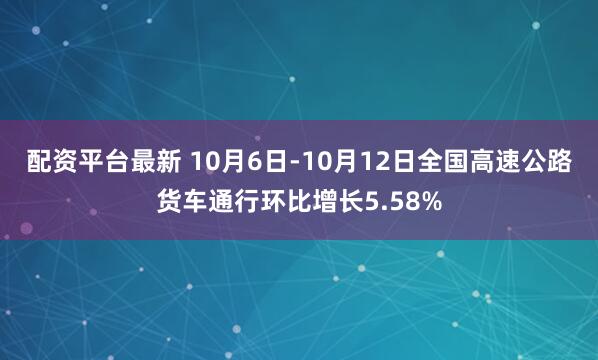 配资平台最新 10月6日-10月12日全国高速公路货车通行环比增长5.58%